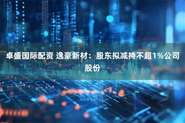 卓盛国际配资 逸豪新材：股东拟减持不超1%公司股份