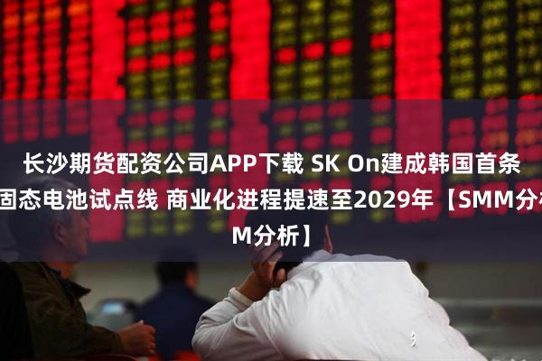 长沙期货配资公司APP下载 SK On建成韩国首条全固态电池试点线 商业化进程提速至2029年【SMM分析】