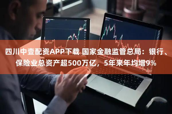 四川中壹配资APP下载 国家金融监管总局：银行、保险业总资产超500万亿，5年来年均增9%