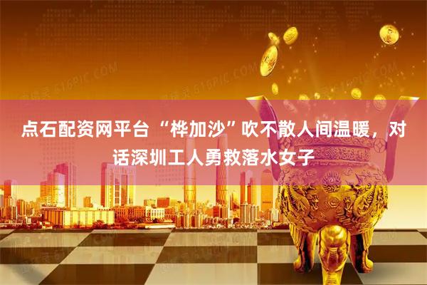 点石配资网平台 “桦加沙”吹不散人间温暖，对话深圳工人勇救落水女子
