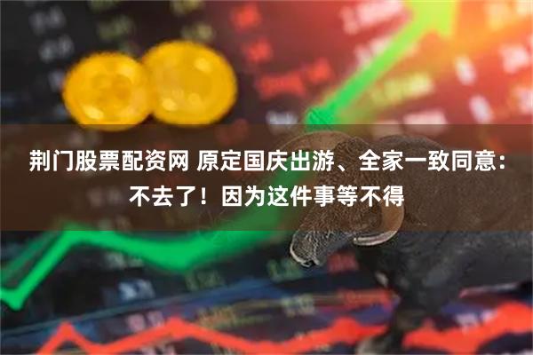 荆门股票配资网 原定国庆出游、全家一致同意：不去了！因为这件事等不得