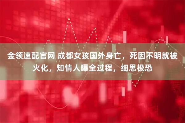 金领速配官网 成都女孩国外身亡，死因不明就被火化，知情人曝全过程，细思极恐