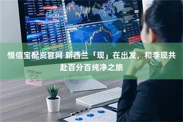 恒信宝配资官网 新西兰「现」在出发，和李现共赴百分百纯净之旅