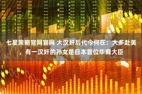 七星策略官网官网 大汉奸后代今何在：大多赴美，有一汉奸的孙女是日本首位华裔大臣