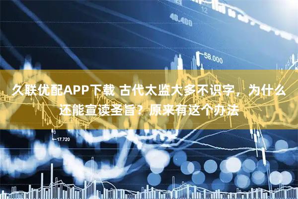 久联优配APP下载 古代太监大多不识字，为什么还能宣读圣旨？原来有这个办法
