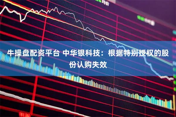 牛操盘配资平台 中华银科技：根据特别授权的股份认购失效