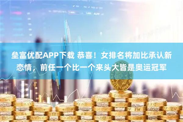 垒富优配APP下载 恭喜！女排名将加比承认新恋情，前任一个比一个来头大皆是奥运冠军