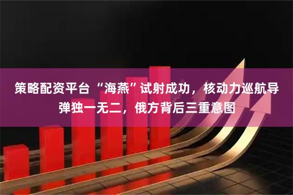 策略配资平台 “海燕”试射成功，核动力巡航导弹独一无二，俄方背后三重意图