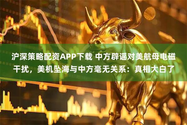 沪深策略配资APP下载 中方辟谣对美航母电磁干扰，美机坠海与中方毫无关系：真相大白了