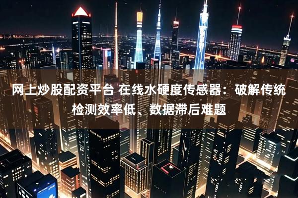 网上炒股配资平台 在线水硬度传感器：破解传统检测效率低、数据滞后难题