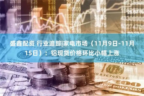盛鑫配资 行业追踪|家电市场（11月9日-11月15日）：铝现货价格环比小幅上涨