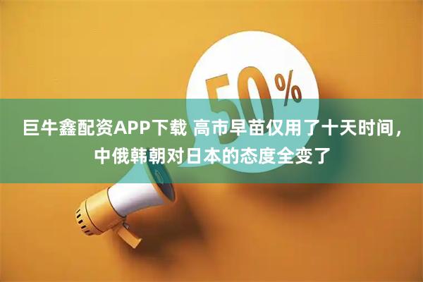 巨牛鑫配资APP下载 高市早苗仅用了十天时间，中俄韩朝对日本的态度全变了
