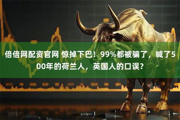 倍倍网配资官网 惊掉下巴！99%都被骗了，喊了500年的荷兰人，英国人的口误？
