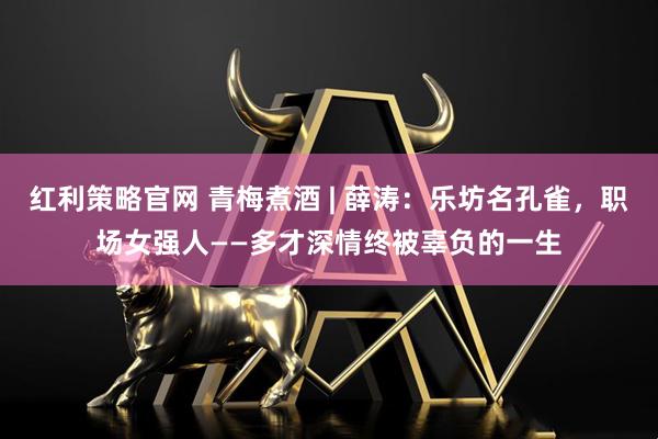 红利策略官网 青梅煮酒 | 薛涛：乐坊名孔雀，职场女强人——多才深情终被辜负的一生
