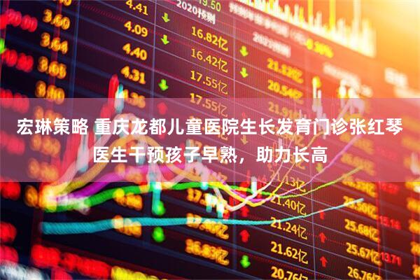 宏琳策略 重庆龙都儿童医院生长发育门诊张红琴医生干预孩子早熟，助力长高