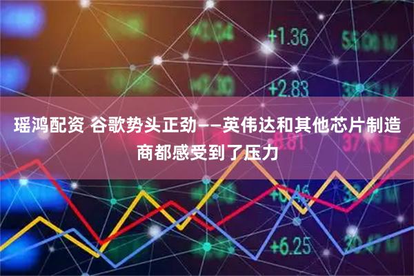 瑶鸿配资 谷歌势头正劲——英伟达和其他芯片制造商都感受到了压力