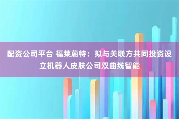 配资公司平台 福莱蒽特：拟与关联方共同投资设立机器人皮肤公司双曲线智能