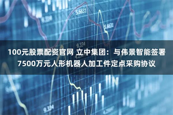 100元股票配资官网 立中集团：与伟景智能签署7500万元人形机器人加工件定点采购协议