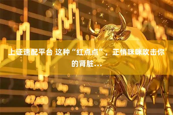 上证速配平台 这种“红点点”，正悄咪咪攻击你的肾脏…