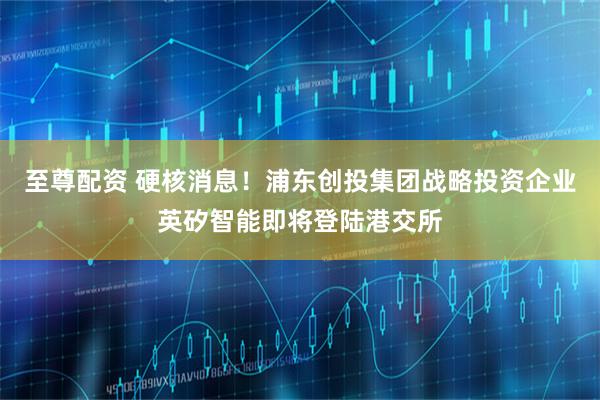 至尊配资 硬核消息！浦东创投集团战略投资企业英矽智能即将登陆港交所