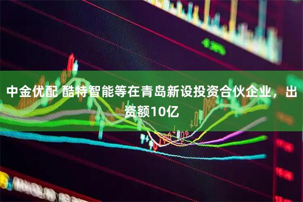 中金优配 酷特智能等在青岛新设投资合伙企业，出资额10亿