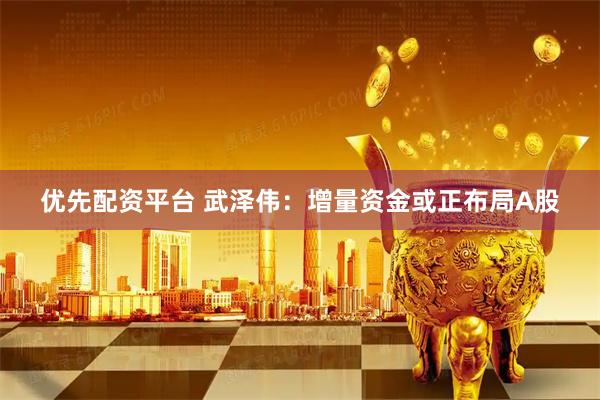 优先配资平台 武泽伟：增量资金或正布局A股