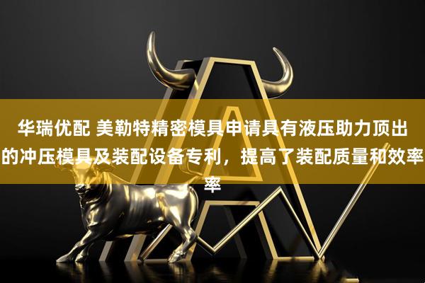 华瑞优配 美勒特精密模具申请具有液压助力顶出的冲压模具及装配设备专利，提高了装配质量和效率