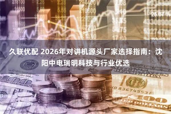 久联优配 2026年对讲机源头厂家选择指南：沈阳中电瑞明科技与行业优选