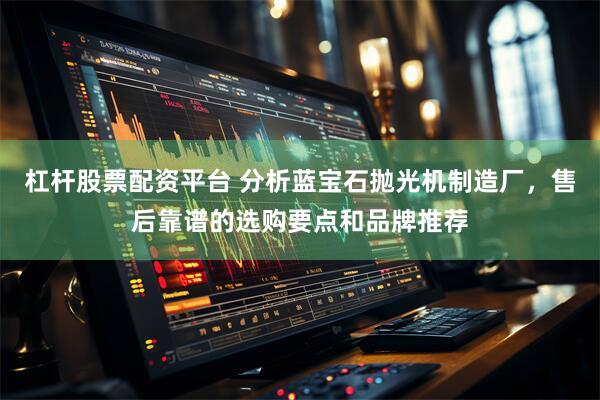 杠杆股票配资平台 分析蓝宝石抛光机制造厂，售后靠谱的选购要点和品牌推荐